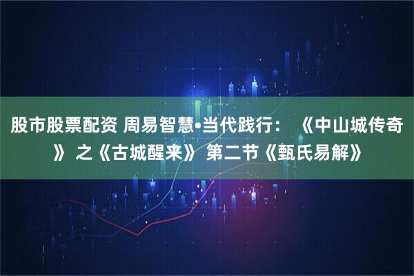 股市股票配资 周易智慧•当代践行： 《中山城传奇》 之《古城醒来》 第二节《甄氏易解》