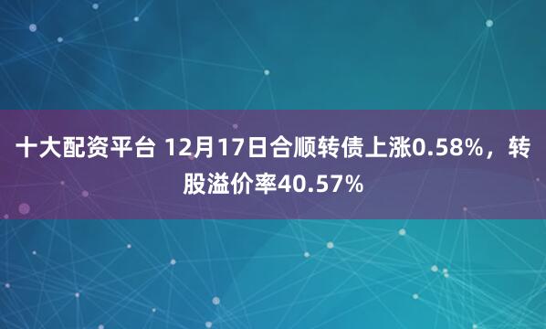 十大配资平台 12月17日合顺转债上涨0.58%，转股溢价率40.57%