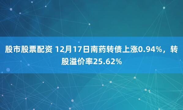 股市股票配资 12月17日南药转债上涨0.94%，转股溢价率25.62%
