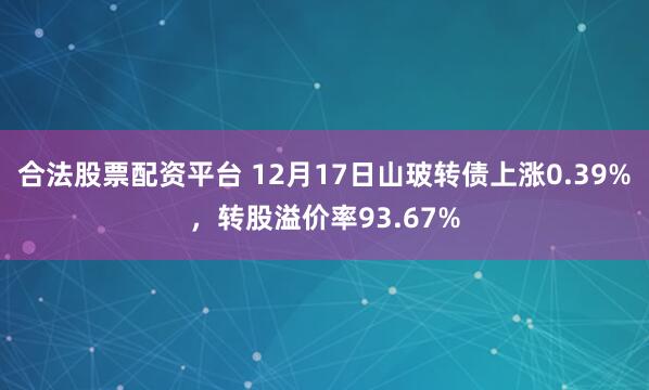 合法股票配资平台 12月17日山玻转债上涨0.39%，转股溢价率93.67%