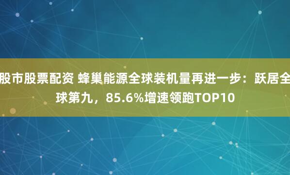 股市股票配资 蜂巢能源全球装机量再进一步：跃居全球第九，85.6%增速领跑TOP10