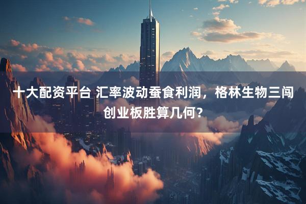 十大配资平台 汇率波动蚕食利润，格林生物三闯创业板胜算几何？