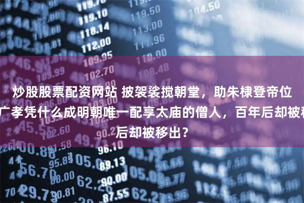 炒股股票配资网站 披袈裟搅朝堂，助朱棣登帝位，姚广孝凭什么成明朝唯一配享太庙的僧人，百年后却被移出？