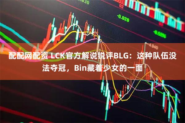配配网配资 LCK官方解说锐评BLG：这种队伍没法夺冠，Bin藏着少女的一面