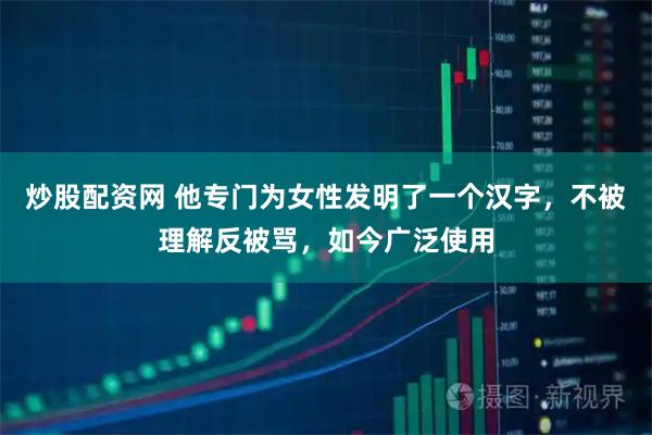 炒股配资网 他专门为女性发明了一个汉字，不被理解反被骂，如今广泛使用