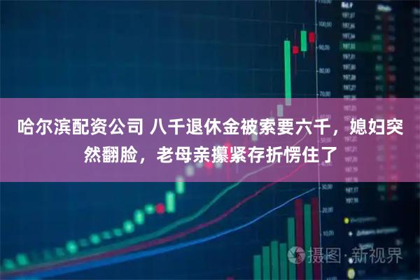 哈尔滨配资公司 八千退休金被索要六千,媳妇突然翻脸,老母亲攥紧存折愣住了