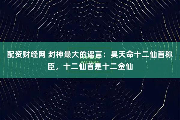 配资财经网 封神最大的谣言：昊天命十二仙首称臣，十二仙首是十二金仙