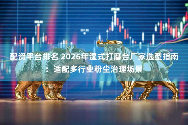 配资平台排名 2026年湿式打磨台厂家选型指南：适配多行业粉尘治理场景