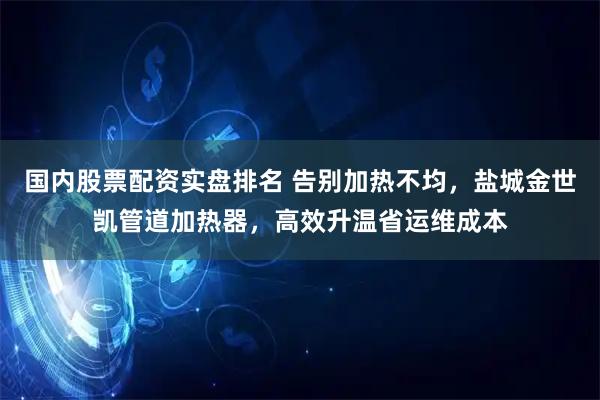 国内股票配资实盘排名 告别加热不均，盐城金世凯管道加热器，高效升温省运维成本
