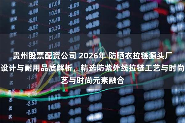 贵州股票配资公司 2026年 防晒衣拉链源头厂家：创新设计与耐用品质解析，精选防紫外线拉链工艺与时尚元素融合