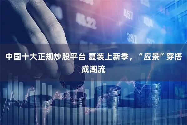 中国十大正规炒股平台 夏装上新季，“应景”穿搭成潮流