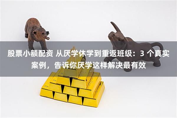 股票小额配资 从厌学休学到重返班级：3 个真实案例，告诉你厌学这样解决最有效