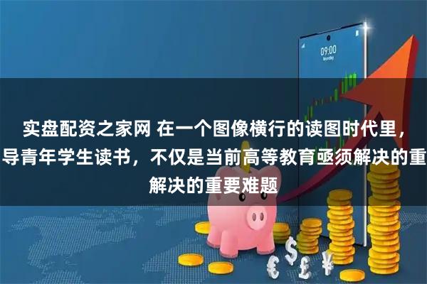 实盘配资之家网 在一个图像横行的读图时代里，如何引导青年学生读书，不仅是当前高等教育亟须解决的重要难题