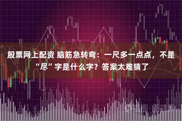 股票网上配资 脑筋急转弯：一尺多一点点，不是“尽”字是什么字？答案太难猜了