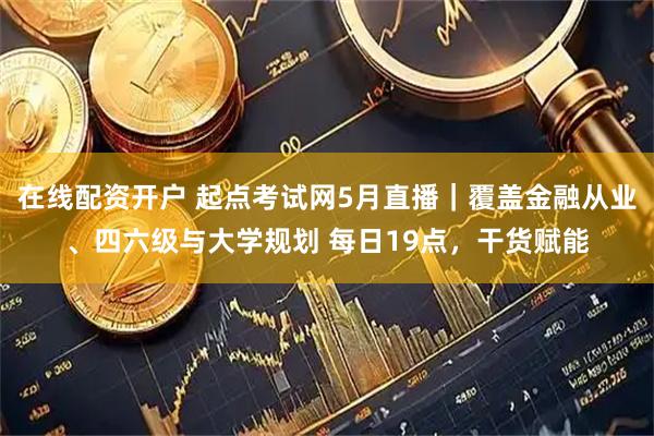 在线配资开户 起点考试网5月直播｜覆盖金融从业、四六级与大学规划 每日19点，干货赋能