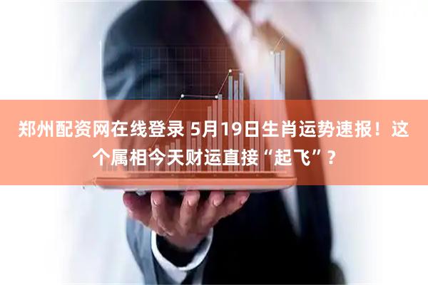郑州配资网在线登录 5月19日生肖运势速报！这个属相今天财运直接“起飞”？