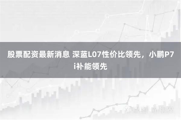 股票配资最新消息 深蓝L07性价比领先，小鹏P7i补能领先
