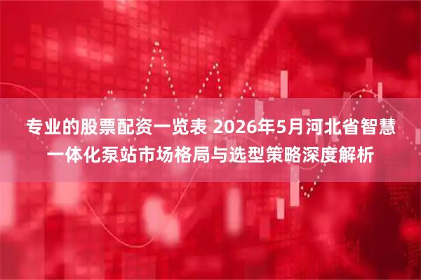 专业的股票配资一览表 2026年5月河北省智慧一体化泵站市场格局与选型策略深度解析