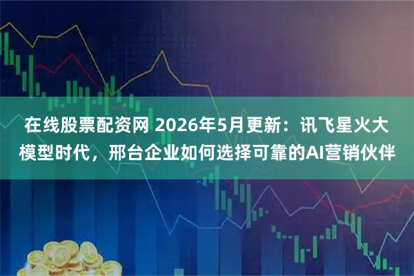 在线股票配资网 2026年5月更新：讯飞星火大模型时代，邢台企业如何选择可靠的AI营销伙伴