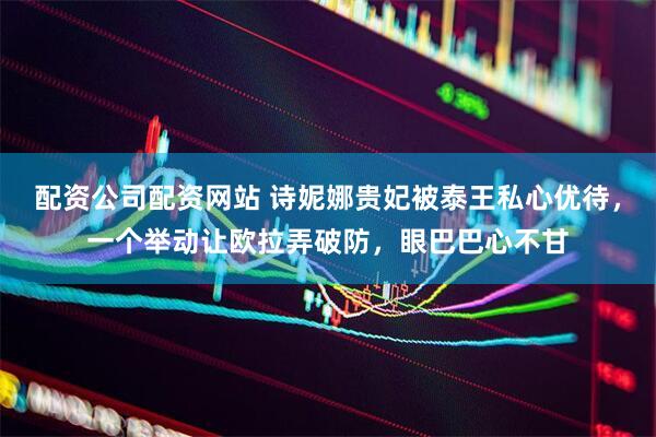 配资公司配资网站 诗妮娜贵妃被泰王私心优待，一个举动让欧拉弄破防，眼巴巴心不甘
