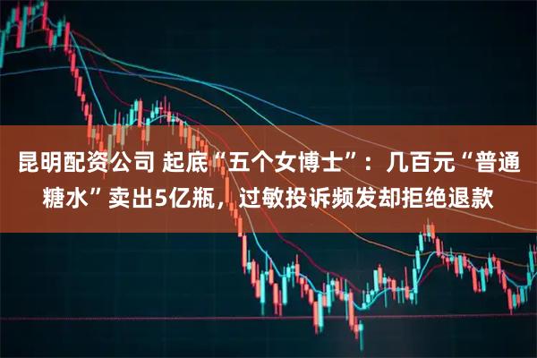 昆明配资公司 起底“五个女博士”：几百元“普通糖水”卖出5亿瓶，过敏投诉频发却拒绝退款