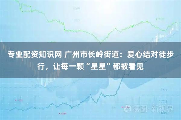 专业配资知识网 广州市长岭街道：爱心结对徒步行，让每一颗“星星”都被看见