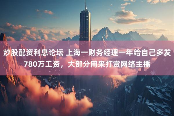 炒股配资利息论坛 上海一财务经理一年给自己多发780万工资，大部分用来打赏网络主播