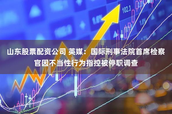 山东股票配资公司 英媒：国际刑事法院首席检察官因不当性行为指控被停职调查
