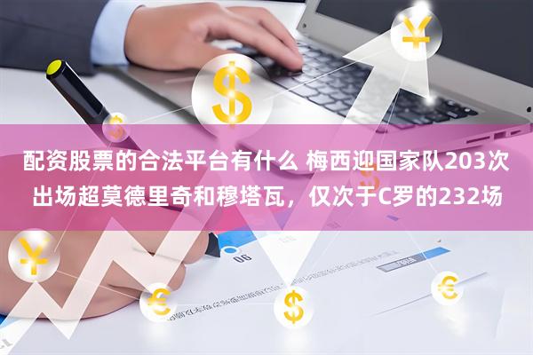 配资股票的合法平台有什么 梅西迎国家队203次出场超莫德里奇和穆塔瓦，仅次于C罗的232场